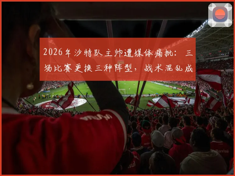 2026年沙特队主帅遭媒体痛批：三场比赛更换三种阵型，战术混乱成球队最大短板与下课导火索