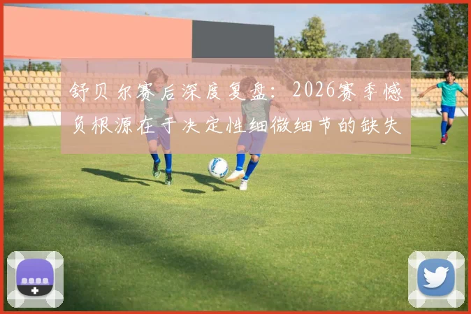 舒贝尔赛后深度复盘:2026赛季憾负根源在于决定性细微细节的缺失,顶尖较量胜负手何在?