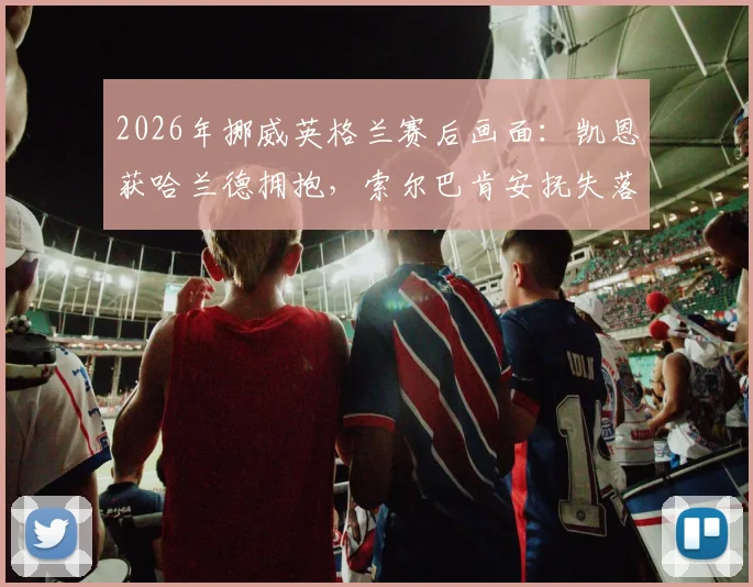 2026年挪威英格兰赛后画面:凯恩获哈兰德拥抱,索尔巴肯安抚失落门将尼兰德细节回顾