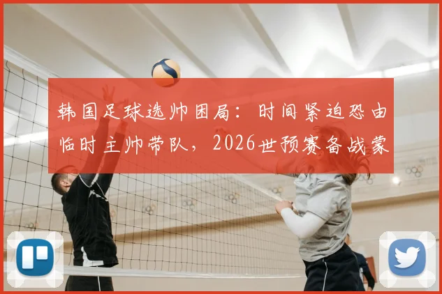 韩国足球选帅困局：时间紧迫恐由临时主帅带队，2026世预赛备战蒙阴影