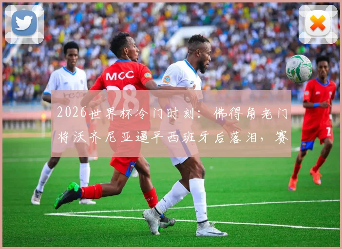 2026世界杯冷门时刻:佛得角老门将沃齐尼亚逼平西班牙后落泪,赛后采访真情流露