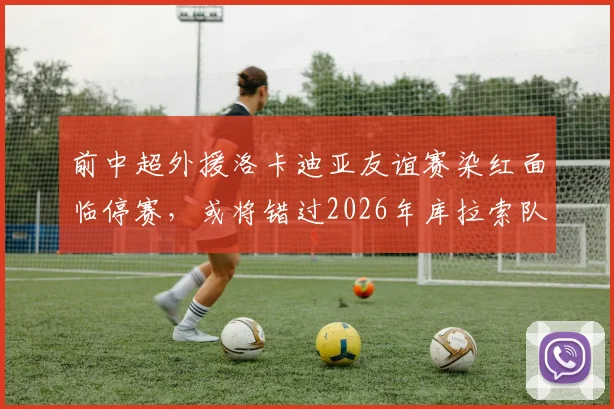 前中超外援洛卡迪亚友谊赛染红面临停赛，或将错过2026年库拉索队世界杯首战关键一役