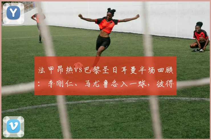 法甲昂热vs巴黎圣日耳曼半场回顾:李刚仁、马尤鲁各入一球,彼得进球无效,半场比分0-2