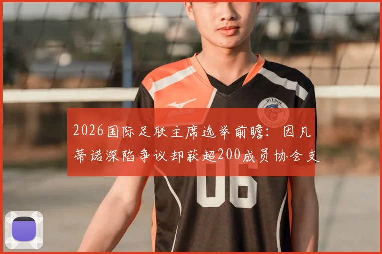 2026国际足联主席选举前瞻:因凡蒂诺深陷争议却获超200成员协会支持,连任前景如何?