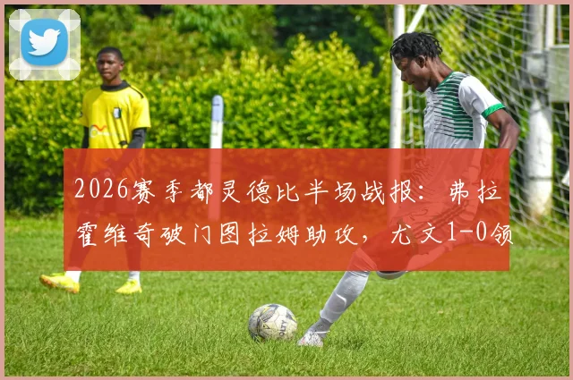 2026赛季都灵德比半场战报:弗拉霍维奇破门图拉姆助攻,尤文1-0领先都灵,附进球视频及战术解读