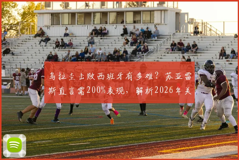 乌拉圭击败西班牙有多难？苏亚雷斯直言需200%表现，解析2026年关键战术