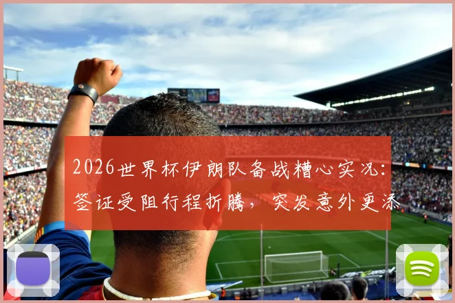 2026世界杯伊朗队备战糟心实况:签证受阻行程折腾,突发意外更添堵,后勤保障成难题