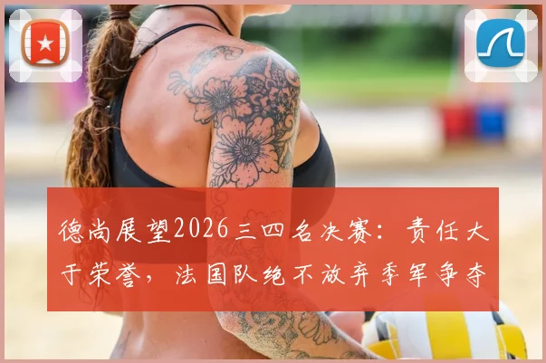 德尚展望2026三四名决赛:责任大于荣誉,法国队绝不放弃季军争夺战