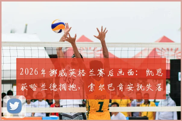 2026年挪威英格兰赛后画面：凯恩获哈兰德拥抱，索尔巴肯安抚失落门将尼兰德细节回顾