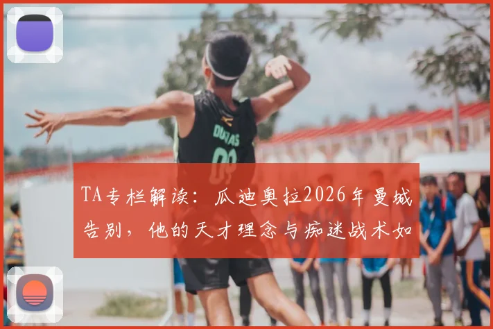 TA专栏解读:瓜迪奥拉2026年曼城告别,他的天才理念与痴迷战术如何塑造蓝月王朝,留下哪些未竟之业