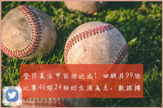 登贝莱法甲百场达成！回顾其99场比赛46球24助的生涯高光，数据揭示其真实价值