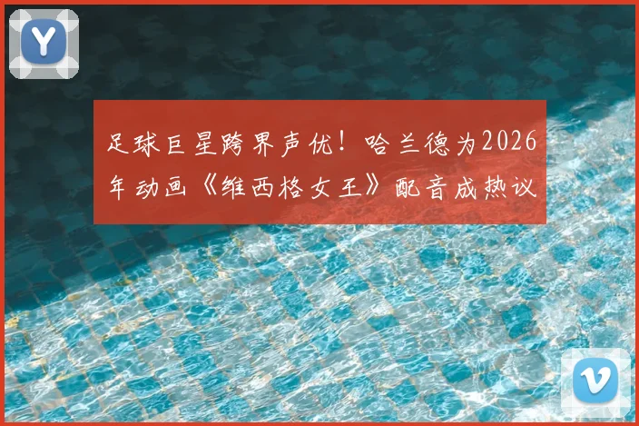 足球巨星跨界声优!哈兰德为2026年动画《维西格女王》配音成热议,球星“破圈”新风潮全解析