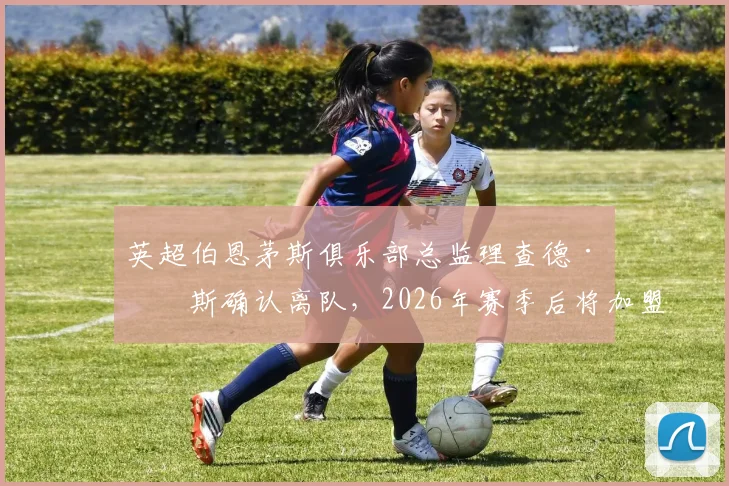 英超伯恩茅斯俱乐部总监理查德·休斯确认离队,2026年赛季后将加盟沙特利雅得新月