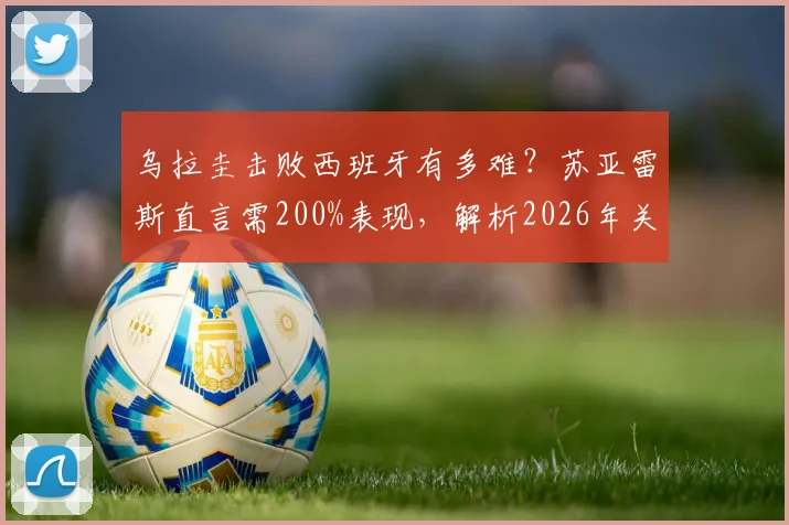 乌拉圭击败西班牙有多难？苏亚雷斯直言需200%表现，解析2026年关键战术