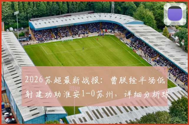 2026苏超最新战报：曹朕铨半场低射建功助淮安1-0苏州，详细分析球员表现与赛后数据回顾