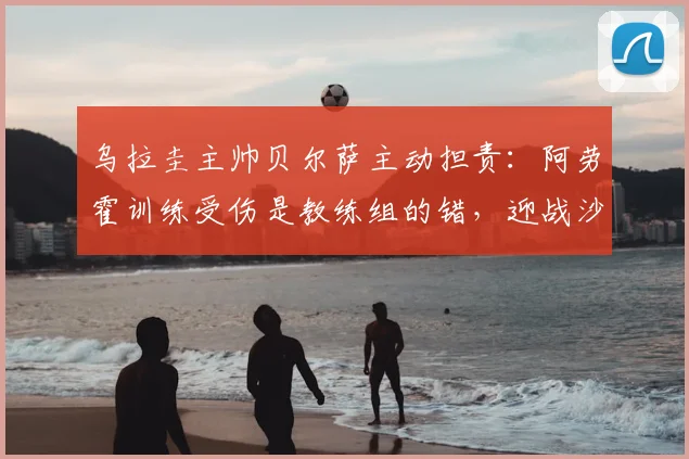 乌拉圭主帅贝尔萨主动担责:阿劳霍训练受伤是教练组的错,迎战沙特将全面进攻