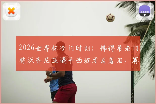 2026世界杯冷门时刻:佛得角老门将沃齐尼亚逼平西班牙后落泪,赛后采访真情流露