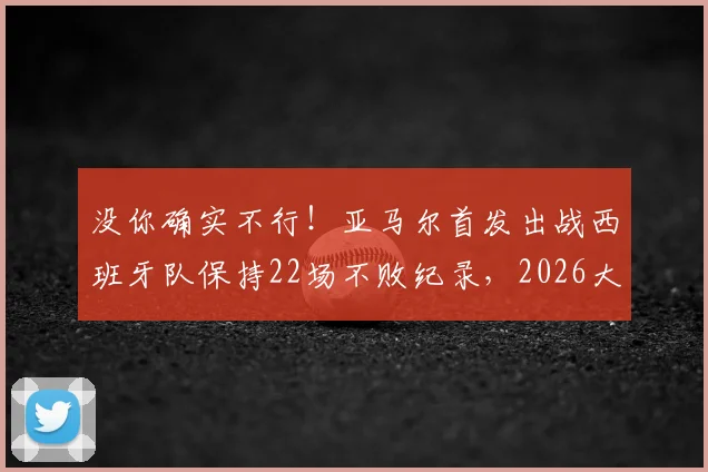 没你确实不行！亚马尔首发出战西班牙队保持22场不败纪录，2026大赛前分析关键作用