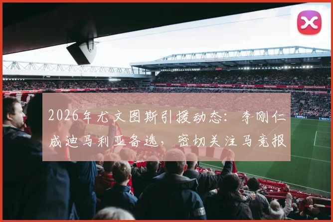 2026年尤文图斯引援动态:李刚仁成迪马利亚备选,密切关注马竞报价进展