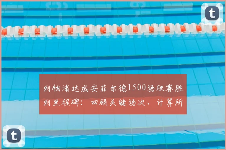 利物浦达成安菲尔德1500场联赛胜利里程碑:回顾关键场次、计算所用年限并解析主场胜率