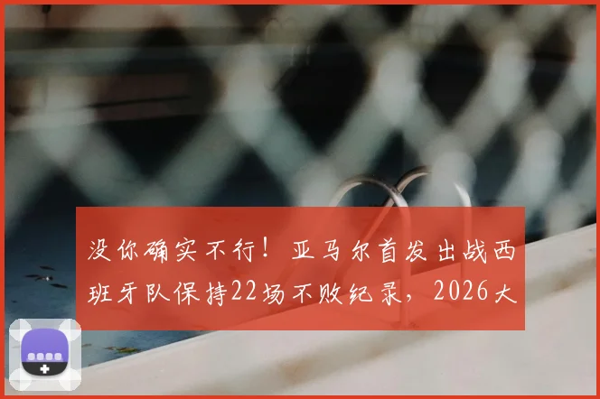 没你确实不行！亚马尔首发出战西班牙队保持22场不败纪录，2026大赛前分析关键作用