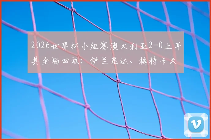 2026世界杯小组赛澳大利亚2-0土耳其全场回放:伊兰昆达、梅特卡夫建功,袋鼠军团迎开门红