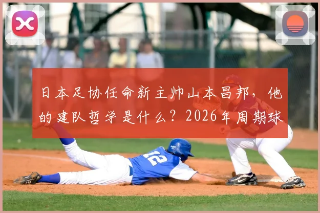 日本足协任命新主帅山本昌邦，他的建队哲学是什么？2026年周期球员与连续性成关键