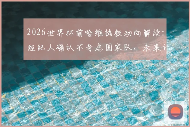 2026世界杯前哈维执教动向解读：经纪人确认不考虑国家队，未来计划待定