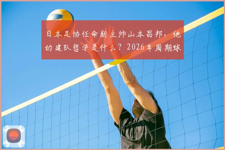 日本足协任命新主帅山本昌邦,他的建队哲学是什么?2026年周期球员与连续性成关键