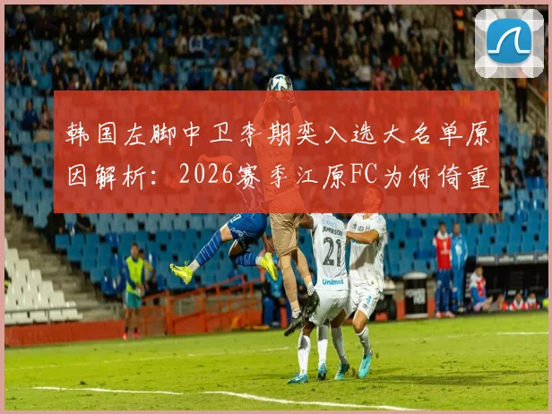 韩国左脚中卫李期奕入选大名单原因解析:2026赛季江原FC为何倚重其核心能力,左脚中卫优势全剖析