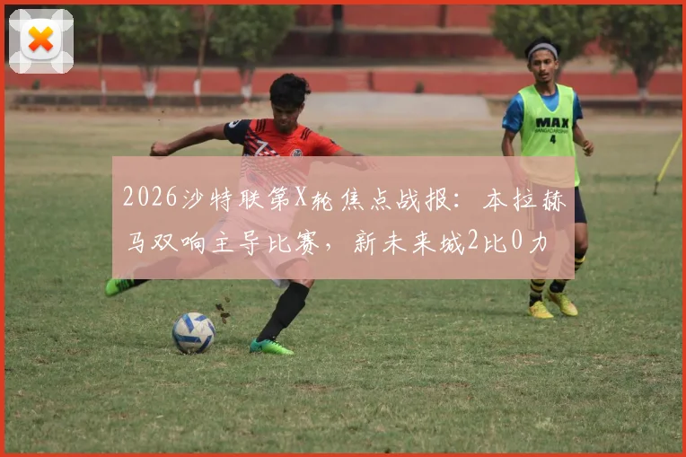 2026沙特联第X轮焦点战报：本拉赫马双响主导比赛，新未来城2比0力克利雅得青年人，附全场录像及赛后数据解析