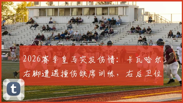 2026赛季皇马突发伤情：卡瓦哈尔右脚遭遇撞伤缺席训练，右后卫位置面临考验