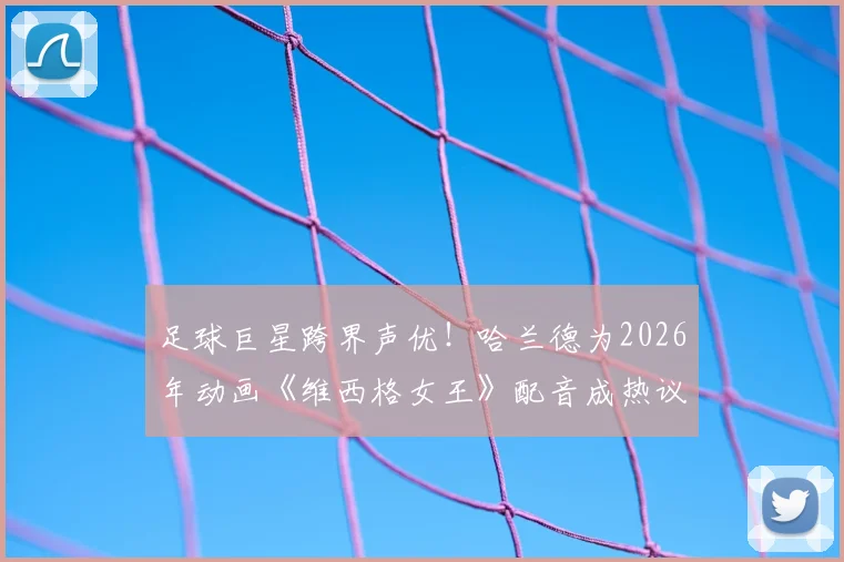 足球巨星跨界声优!哈兰德为2026年动画《维西格女王》配音成热议,球星“破圈”新风潮全解析