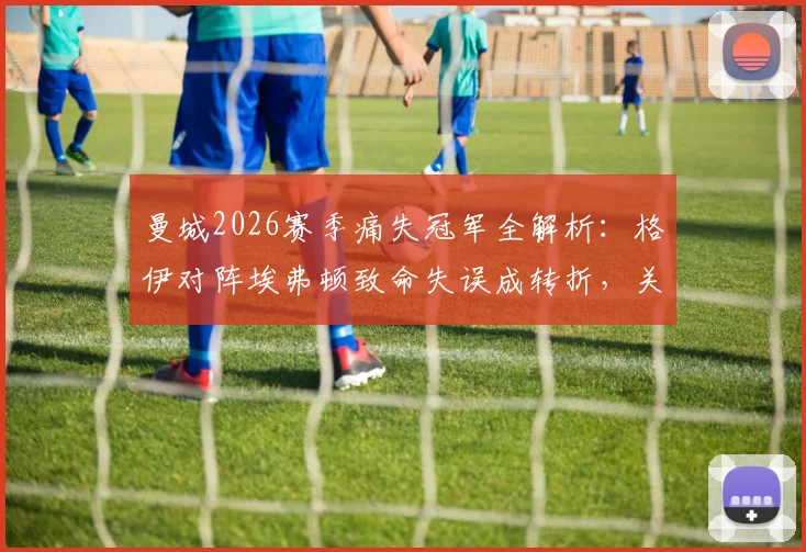 曼城2026赛季痛失冠军全解析:格伊对阵埃弗顿致命失误成转折,关键战复盘