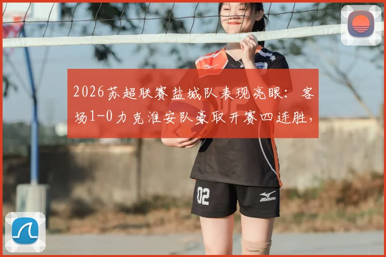 2026苏超联赛盐城队表现亮眼：客场1-0力克淮安队豪取开赛四连胜，详细赛况分析