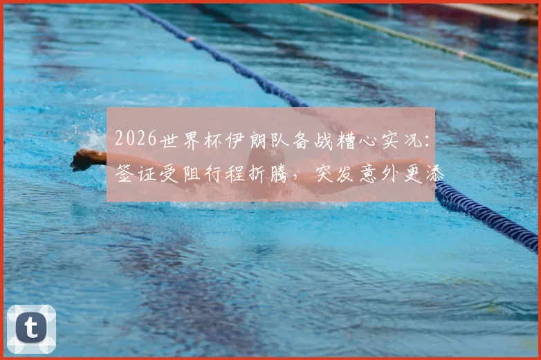 2026世界杯伊朗队备战糟心实况:签证受阻行程折腾,突发意外更添堵,后勤保障成难题