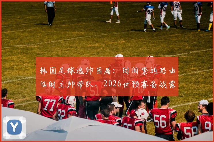 韩国足球选帅困局:时间紧迫恐由临时主帅带队,2026世预赛备战蒙阴影