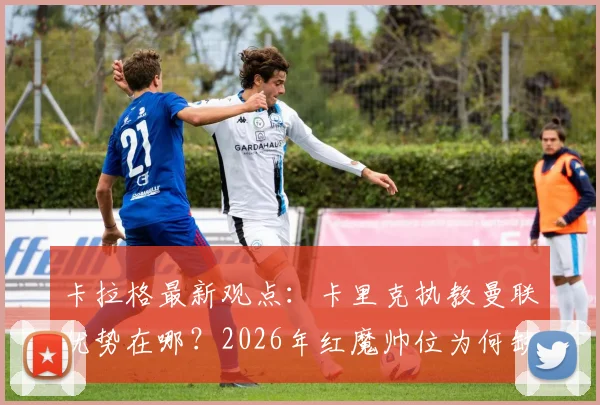卡拉格最新观点：卡里克执教曼联优势在哪？2026年红魔帅位为何缺巨星教练？
