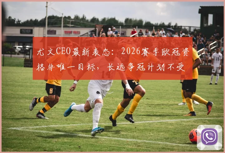 尤文CEO最新表态:2026赛季欧冠资格非唯一目标,长远争冠计划不受影响,详解球队发展策略