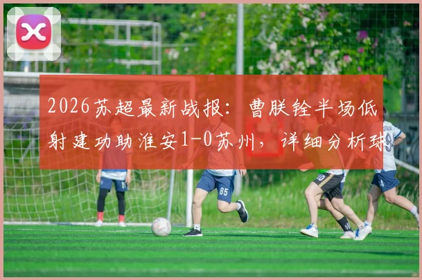 2026苏超最新战报:曹朕铨半场低射建功助淮安1-0苏州,详细分析球员表现与赛后数据回顾