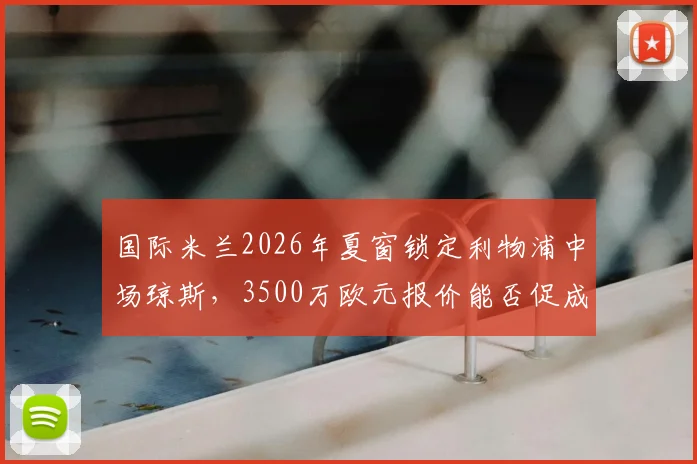 国际米兰2026年夏窗锁定利物浦中场琼斯,3500万欧元报价能否促成转会?