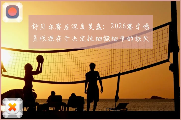 舒贝尔赛后深度复盘：2026赛季憾负根源在于决定性细微细节的缺失，顶尖较量胜负手何在？