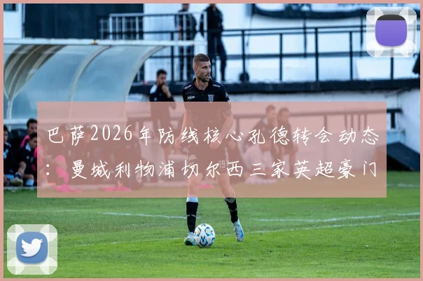 巴萨2026年防线核心孔德转会动态：曼城利物浦切尔西三家英超豪门竞逐，巴萨留人决心几何？