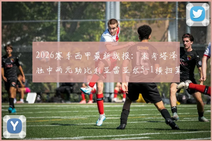 2026赛季西甲最新战报:米考塔泽独中两元助比利亚雷亚尔5-1横扫莱万特,附高清比赛图片集