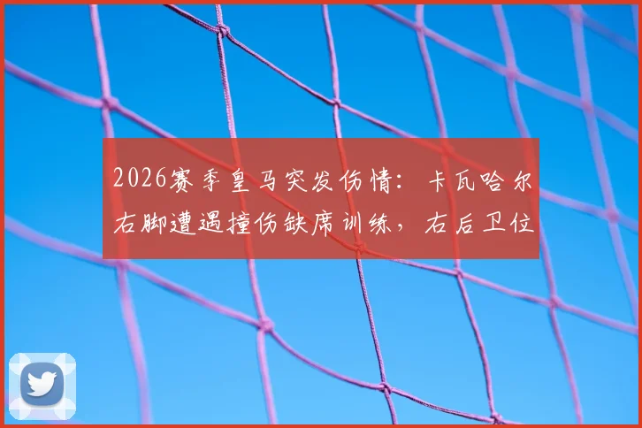 2026赛季皇马突发伤情:卡瓦哈尔右脚遭遇撞伤缺席训练,右后卫位置面临考验