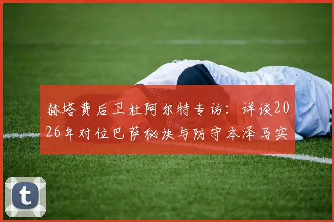 赫塔费后卫杜阿尔特专访:详谈2026年对位巴萨秘诀与防守本泽马实战经验
