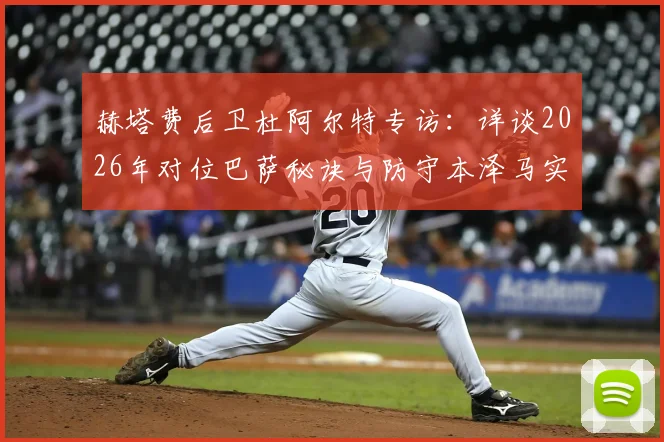 赫塔费后卫杜阿尔特专访:详谈2026年对位巴萨秘诀与防守本泽马实战经验