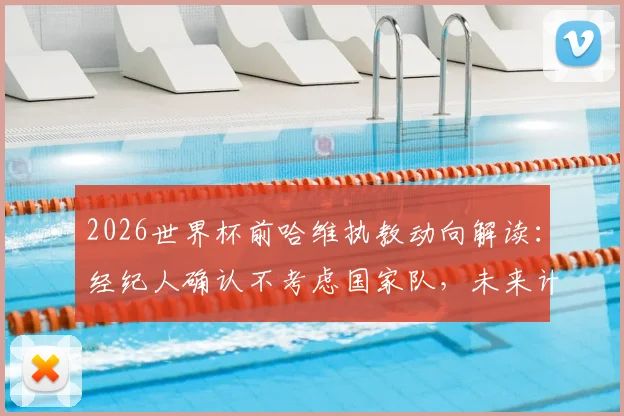2026世界杯前哈维执教动向解读：经纪人确认不考虑国家队，未来计划待定
