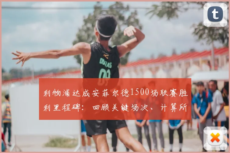 利物浦达成安菲尔德1500场联赛胜利里程碑：回顾关键场次、计算所用年限并解析主场胜率