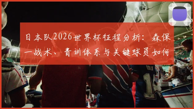 日本队2026世界杯征程分析:森保一战术、青训体系与关键球员如何支撑蓝武士夺冠梦想